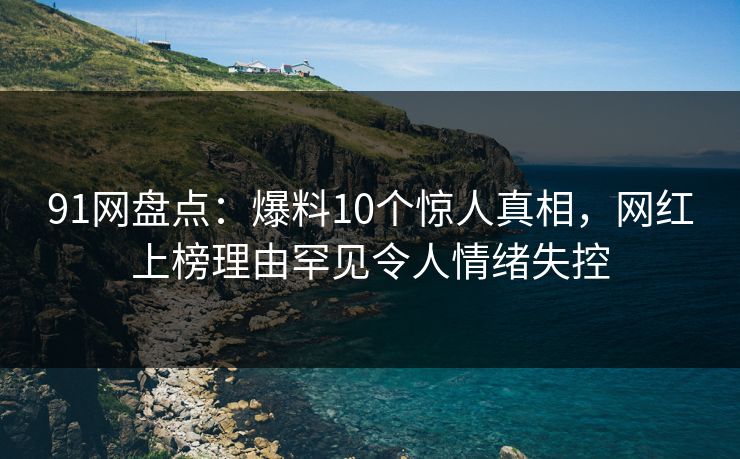 91网盘点：爆料10个惊人真相，网红上榜理由罕见令人情绪失控