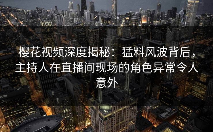 樱花视频深度揭秘：猛料风波背后，主持人在直播间现场的角色异常令人意外