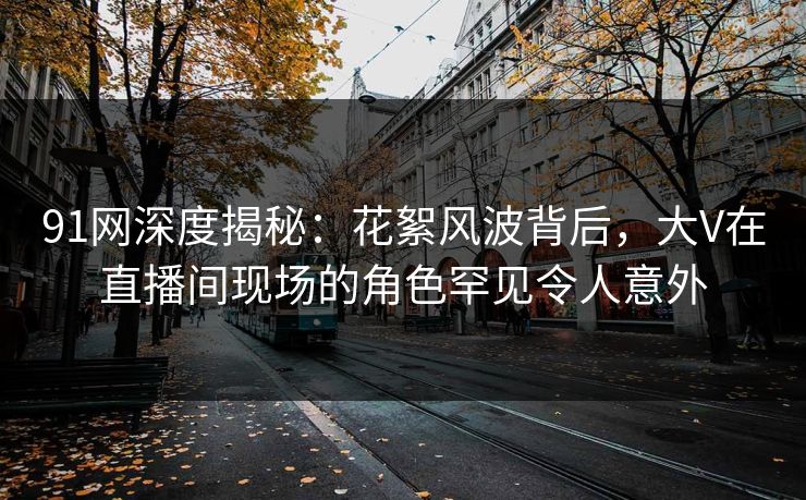 91网深度揭秘：花絮风波背后，大V在直播间现场的角色罕见令人意外
