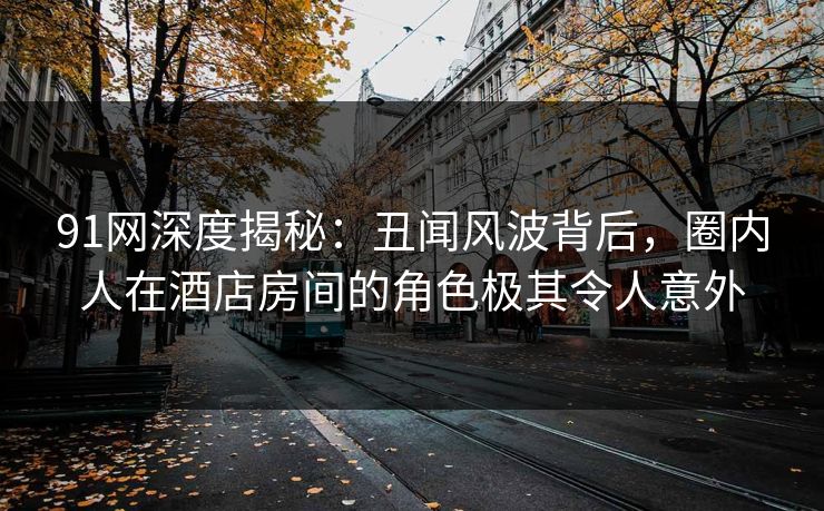 91网深度揭秘：丑闻风波背后，圈内人在酒店房间的角色极其令人意外
