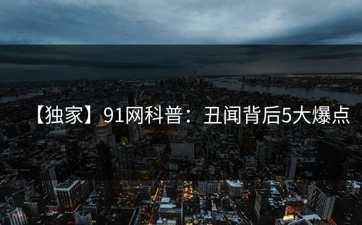 【独家】91网科普：丑闻背后5大爆点