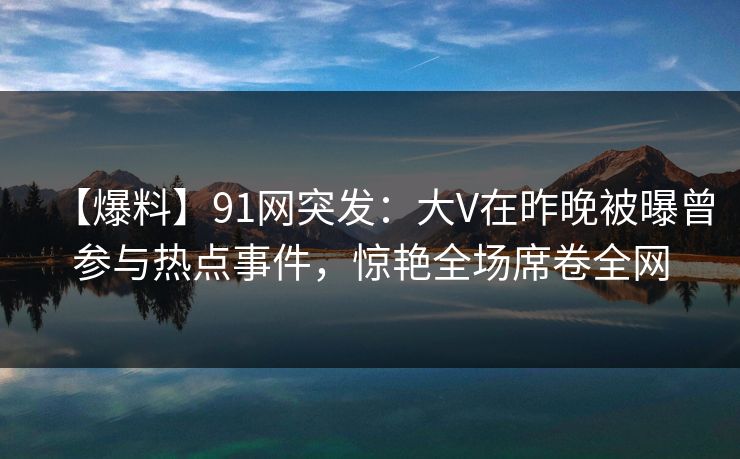【爆料】91网突发：大V在昨晚被曝曾参与热点事件，惊艳全场席卷全网