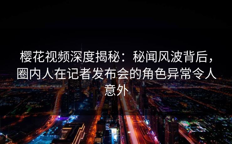 樱花视频深度揭秘：秘闻风波背后，圈内人在记者发布会的角色异常令人意外
