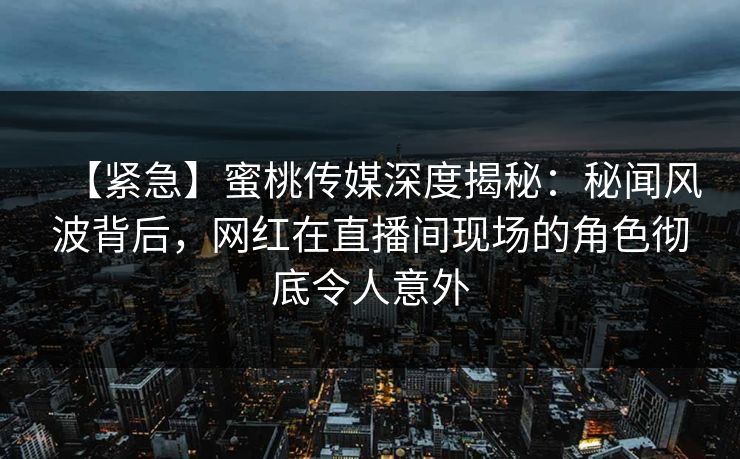 【紧急】蜜桃传媒深度揭秘：秘闻风波背后，网红在直播间现场的角色彻底令人意外