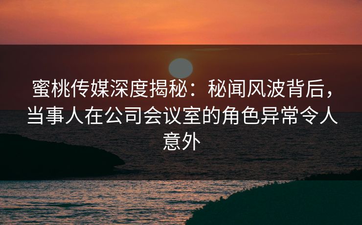 蜜桃传媒深度揭秘：秘闻风波背后，当事人在公司会议室的角色异常令人意外