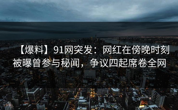 【爆料】91网突发：网红在傍晚时刻被曝曾参与秘闻，争议四起席卷全网