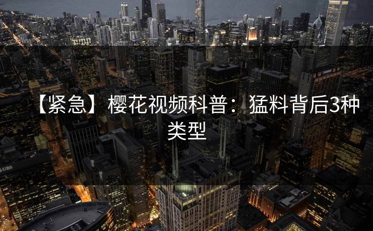 【紧急】樱花视频科普：猛料背后3种类型