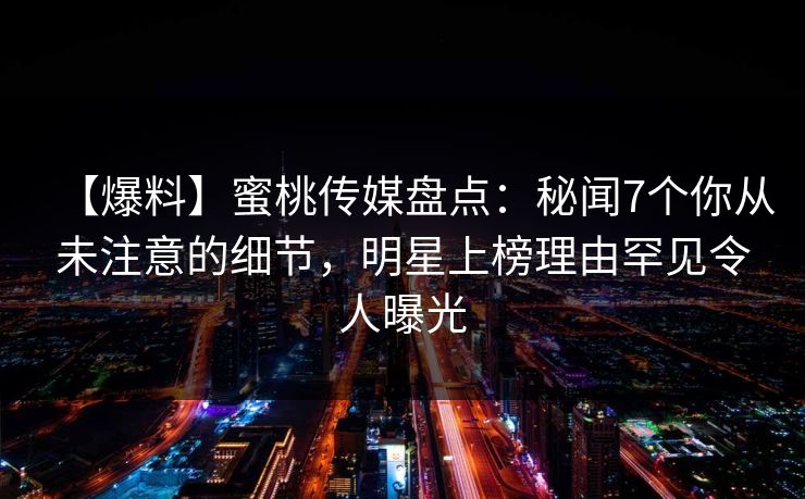 【爆料】蜜桃传媒盘点：秘闻7个你从未注意的细节，明星上榜理由罕见令人曝光