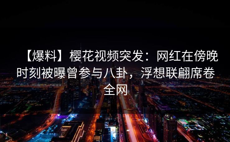 【爆料】樱花视频突发：网红在傍晚时刻被曝曾参与八卦，浮想联翩席卷全网
