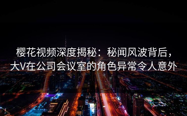 樱花视频深度揭秘:秘闻风波背后,大V在公司会议室的角色异常令人意外 樱花视频深度揭秘:秘闻风波背后,大V在公司会议室的角色异常令人意外