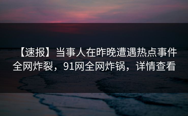 【速报】当事人在昨晚遭遇热点事件 全网炸裂,91网全网炸锅,详情查看