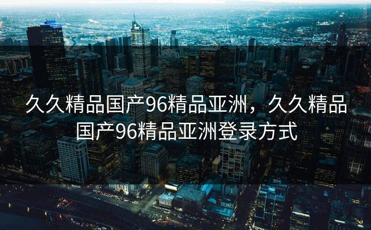 久久精品国产96精品亚洲,久久精品国产96精品亚洲登录方式