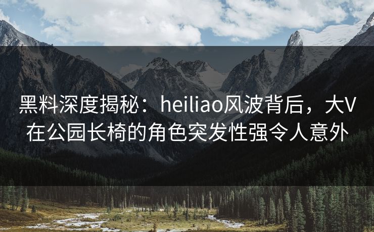 黑料深度揭秘：heiliao风波背后，大V在公园长椅的角色突发性强令人意外