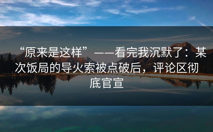 “原来是这样”——看完我沉默了：某次饭局的导火索被点破后，评论区彻底官宣