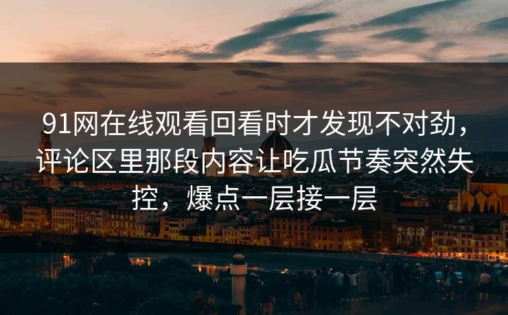 91网在线观看回看时才发现不对劲，评论区里那段内容让吃瓜节奏突然失控，爆点一层接一层