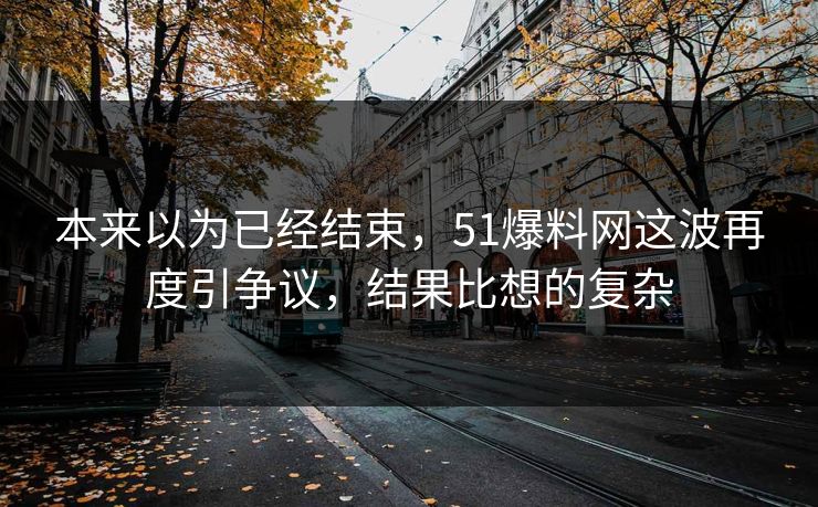 本来以为已经结束，51爆料网这波再度引争议，结果比想的复杂