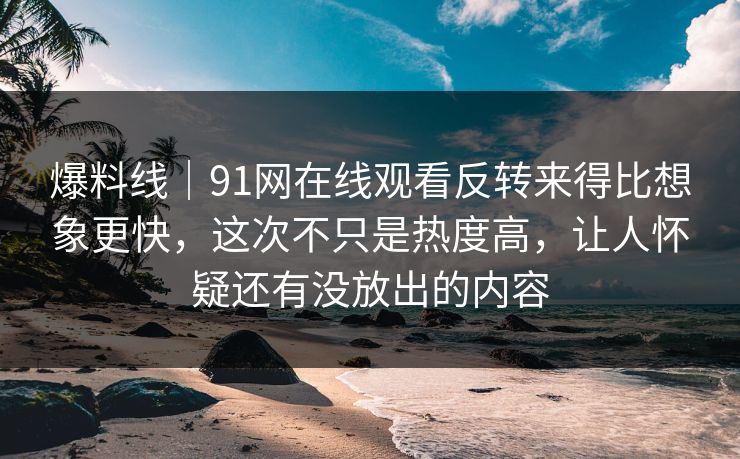 爆料线｜91网在线观看反转来得比想象更快，这次不只是热度高，让人怀疑还有没放出的内容