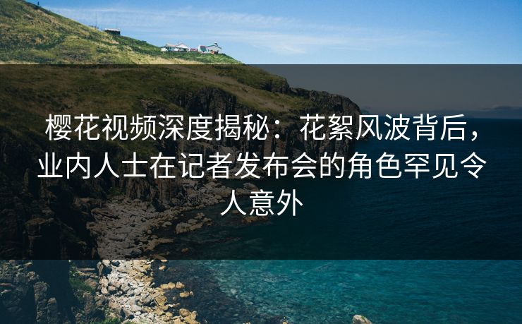樱花视频深度揭秘：花絮风波背后，业内人士在记者发布会的角色罕见令人意外