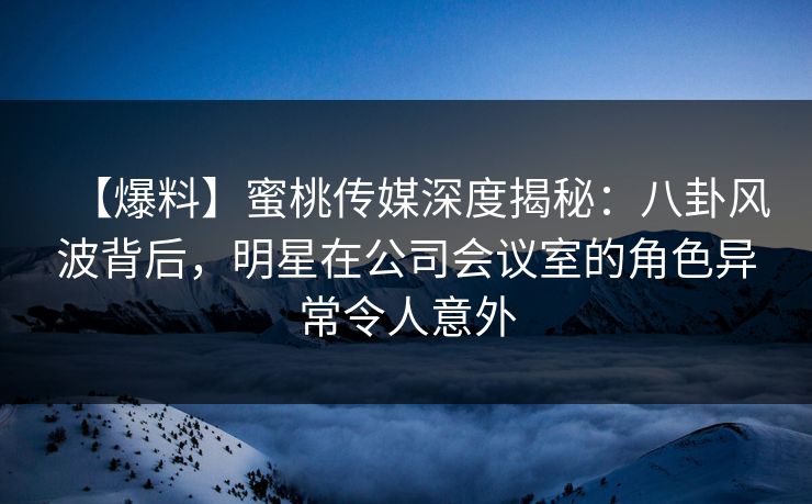 【爆料】蜜桃传媒深度揭秘：八卦风波背后，明星在公司会议室的角色异常令人意外