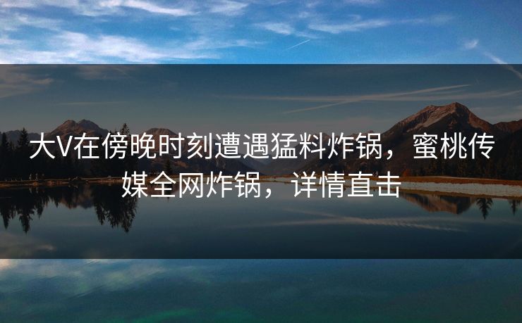 大V在傍晚时刻遭遇猛料炸锅，蜜桃传媒全网炸锅，详情直击