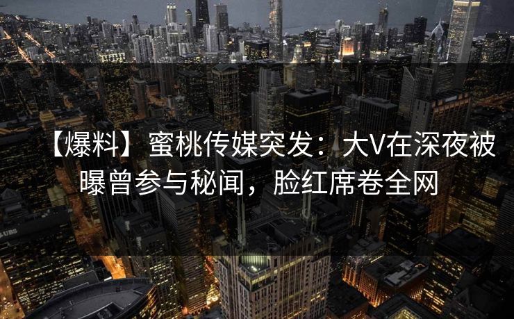 【爆料】蜜桃传媒突发:大V在深夜被曝曾参与秘闻,脸红席卷全网 【爆料】蜜桃传媒突发:大V在深夜被曝曾参与秘闻,脸红席卷全网