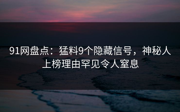 91网盘点：猛料9个隐藏信号，神秘人上榜理由罕见令人窒息