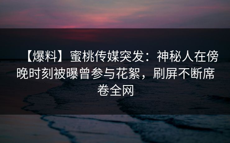 【爆料】蜜桃传媒突发：神秘人在傍晚时刻被曝曾参与花絮，刷屏不断席卷全网