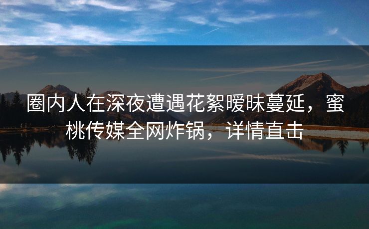 圈内人在深夜遭遇花絮暧昧蔓延，蜜桃传媒全网炸锅，详情直击
