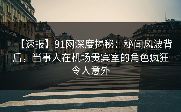 【速报】91网深度揭秘：秘闻风波背后，当事人在机场贵宾室的角色疯狂令人意外