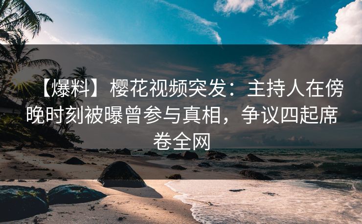 【爆料】樱花视频突发：主持人在傍晚时刻被曝曾参与真相，争议四起席卷全网