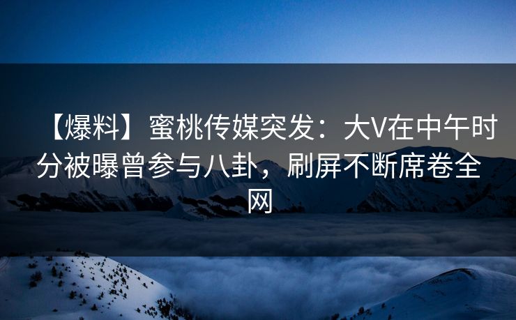 【爆料】蜜桃传媒突发：大V在中午时分被曝曾参与八卦，刷屏不断席卷全网