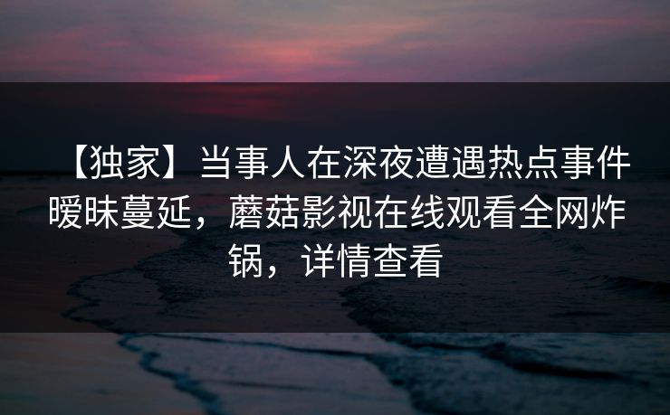 【独家】当事人在深夜遭遇热点事件 暧昧蔓延,蘑菇影视在线观看全网炸锅,详情查看