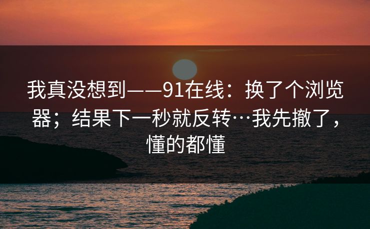 我真没想到——91在线:换了个浏览器;结果下一秒就反转…我先撤了,懂的都懂