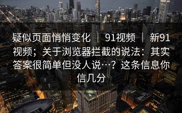 疑似页面悄悄变化 | 91视频 | 新91视频;关于浏览器拦截的说法:其实答案很简单但没人说…?这条信息你信几分