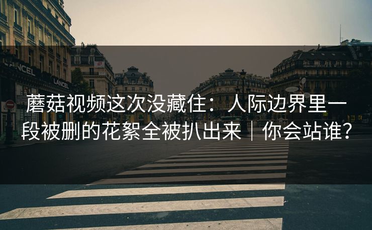 蘑菇视频这次没藏住:人际边界里一段被删的花絮全被扒出来|你会站谁?