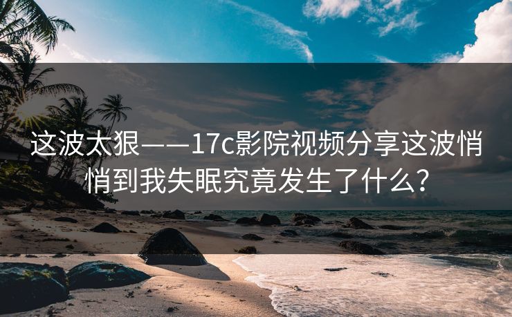 这波太狠——17c影院视频分享这波悄悄到我失眠究竟发生了什么?